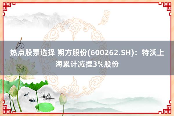 热点股票选择 朔方股份(600262.SH)：特沃上海累计减捏3%股份