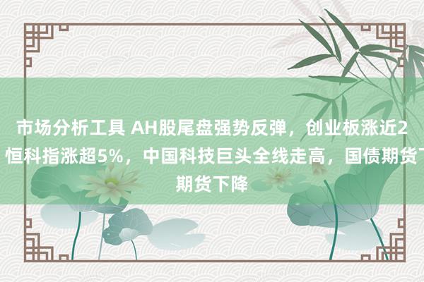 市场分析工具 AH股尾盘强势反弹，创业板涨近2%，恒科指涨超5%，中国科技巨头全线走高，国债期货下降