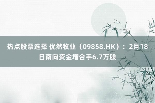 热点股票选择 优然牧业（09858.HK）：2月18日南向资金增合手6.7万股