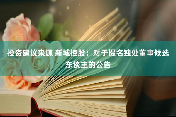 投资建议来源 新城控股：对于提名独处董事候选东谈主的公告