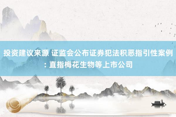 投资建议来源 证监会公布证券犯法积恶指引性案例: 直指梅花生物等上市公司