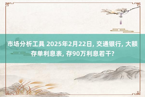 市场分析工具 2025年2月22日, 交通银行, 大额存单利息表, 存90万利息若干?