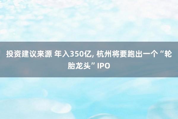 投资建议来源 年入350亿, 杭州将要跑出一个“轮胎龙头”IPO