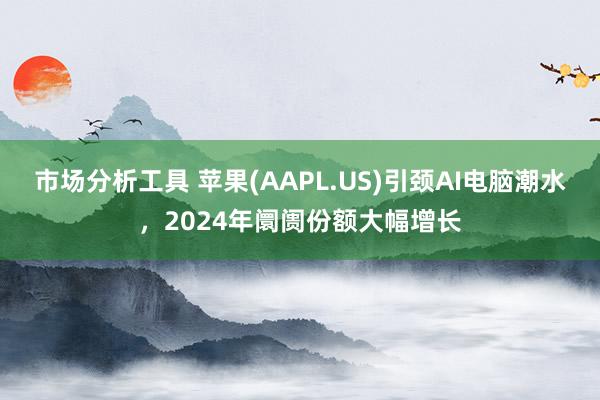 市场分析工具 苹果(AAPL.US)引颈AI电脑潮水，2024年阛阓份额大幅增长