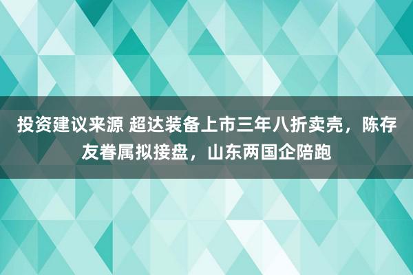 投资建议来源 超达装备上市三年八折卖壳，陈存友眷属拟接盘，山东两国企陪跑