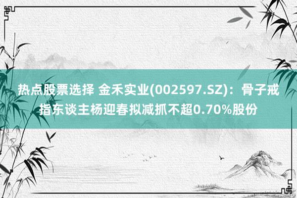 热点股票选择 金禾实业(002597.SZ)：骨子戒指东谈主杨迎春拟减抓不超0.70%股份