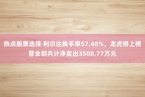 热点股票选择 利尔达换手率57.48%，龙虎榜上榜营业部共计净卖出3508.77万元