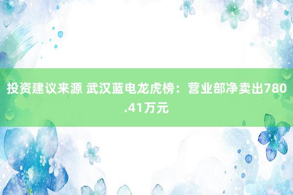 投资建议来源 武汉蓝电龙虎榜：营业部净卖出780.41万元