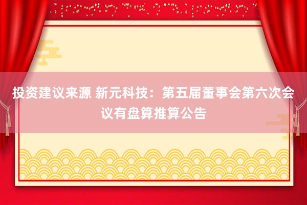 投资建议来源 新元科技：第五届董事会第六次会议有盘算推算公告