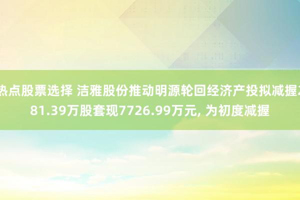 热点股票选择 洁雅股份推动明源轮回经济产投拟减握281.39万股套现7726.99万元, 为初度减握