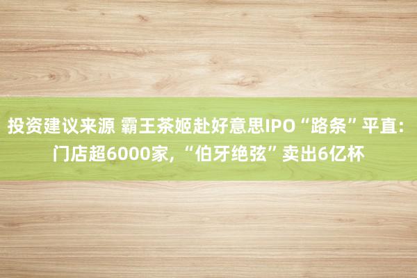 投资建议来源 霸王茶姬赴好意思IPO“路条”平直: 门店超6000家, “伯牙绝弦”卖出6亿杯