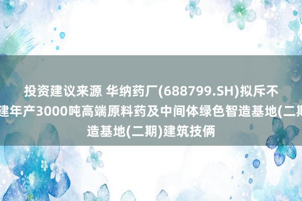 投资建议来源 华纳药厂(688799.SH)拟斥不超5亿元投建年产3000吨高端原料药及中间体绿色智造基地(二期)建筑技俩