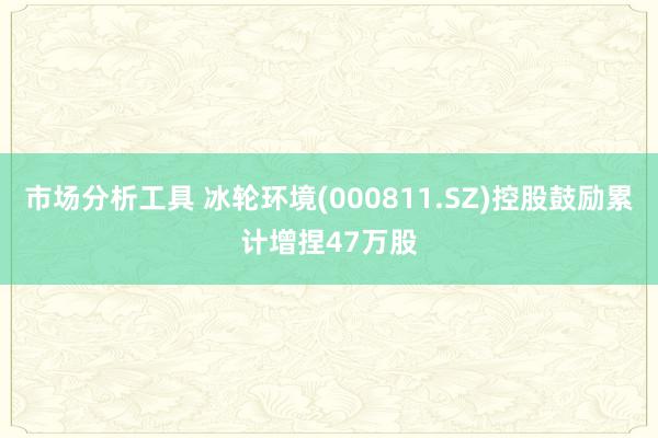 市场分析工具 冰轮环境(000811.SZ)控股鼓励累计增捏47万股