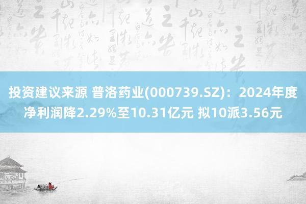 投资建议来源 普洛药业(000739.SZ)：2024年度净利润降2.29%至10.31亿元 拟10派3.56元