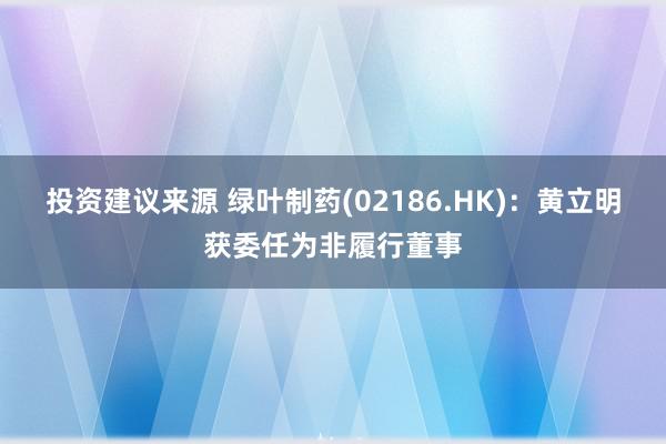 投资建议来源 绿叶制药(02186.HK)：黄立明获委任为非履行董事