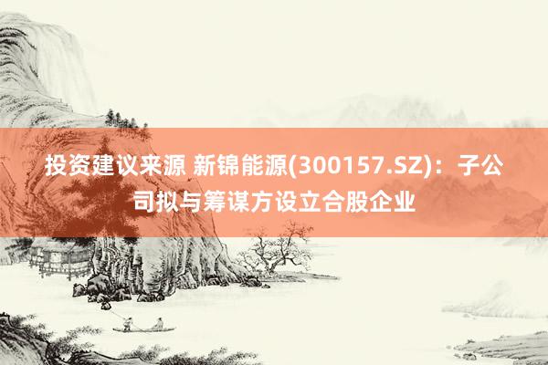 投资建议来源 新锦能源(300157.SZ)：子公司拟与筹谋方设立合股企业