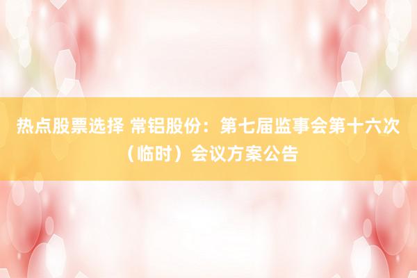 热点股票选择 常铝股份：第七届监事会第十六次（临时）会议方案公告