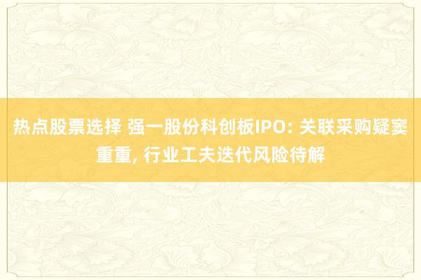 热点股票选择 强一股份科创板IPO: 关联采购疑窦重重, 行业工夫迭代风险待解