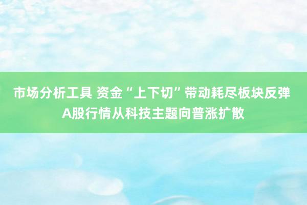 市场分析工具 资金“上下切”带动耗尽板块反弹 A股行情从科技主题向普涨扩散